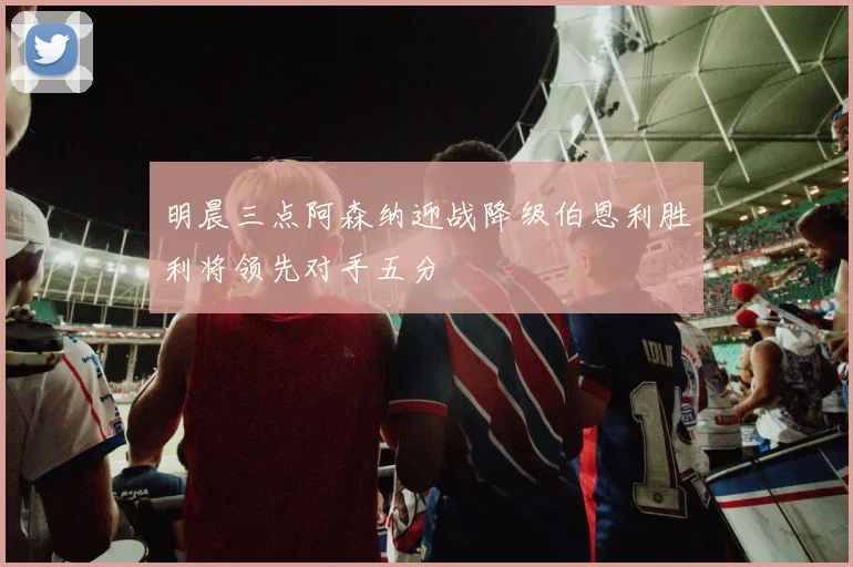 明晨三点阿森纳迎战降级伯恩利胜利将领先对手五分