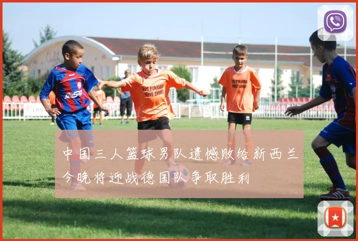中国三人篮球男队遗憾败给新西兰今晚将迎战德国队争取胜利