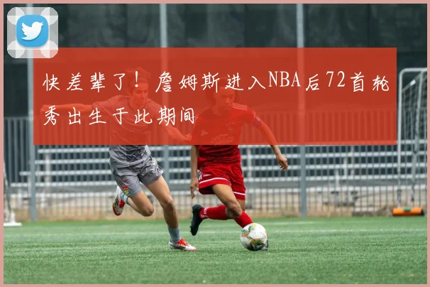 快差辈了！詹姆斯进入NBA后72首轮秀出生于此期间