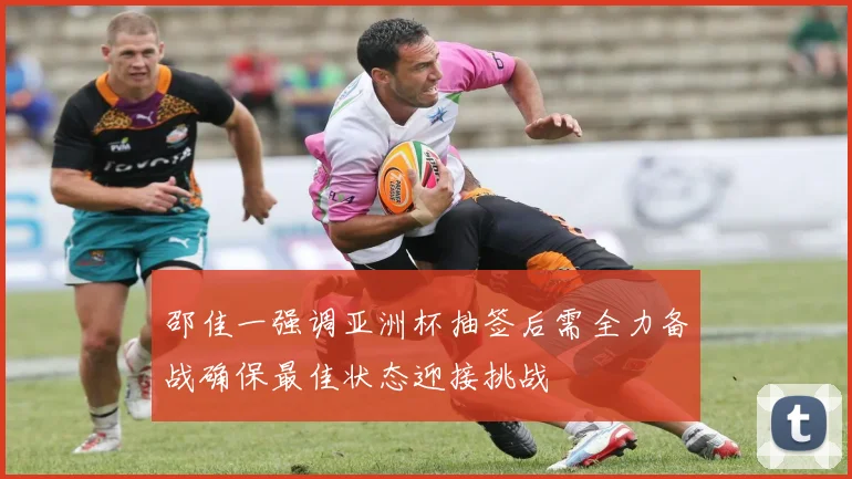 邵佳一强调亚洲杯抽签后需全力备战确保最佳状态迎接挑战