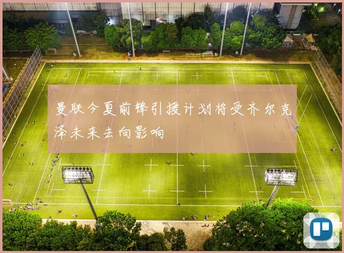 曼联今夏前锋引援计划将受齐尔克泽未来去向影响