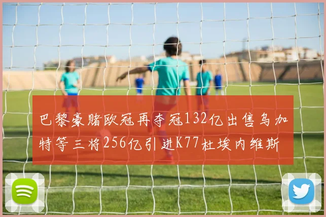 巴黎豪赌欧冠再夺冠132亿出售乌加特等三将256亿引进K77杜埃内维斯等五名新援