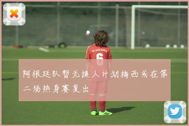 阿根廷队暂无换人计划梅西或在第二场热身赛复出