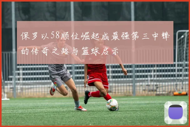保罗以58顺位崛起成最强第三中锋的传奇之路与篮球启示