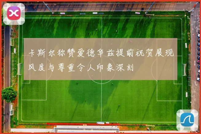 卡斯尔称赞爱德华兹提前祝贺展现风度与尊重令人印象深刻