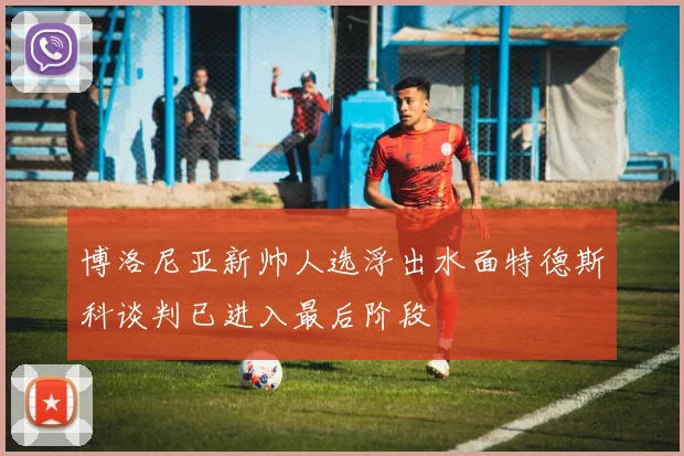 博洛尼亚新帅人选浮出水面特德斯科谈判已进入最后阶段