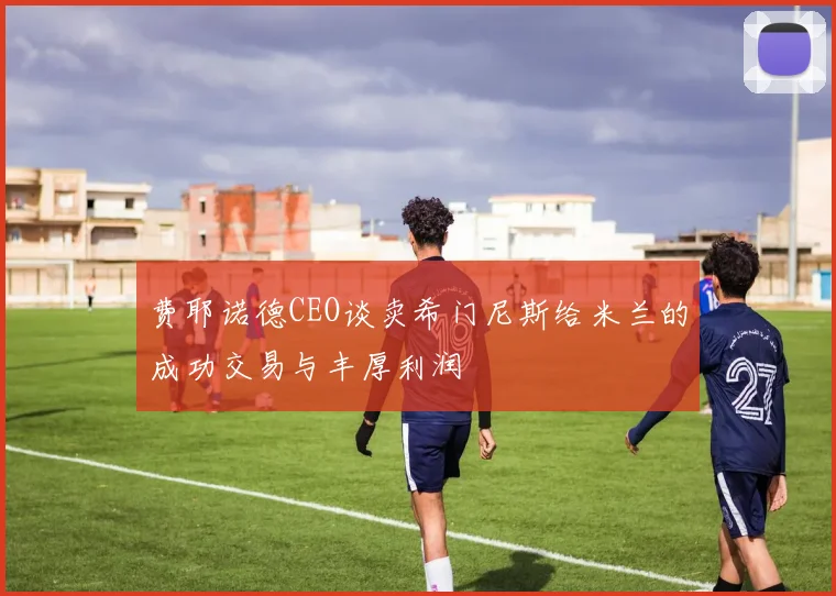 费耶诺德CEO谈卖希门尼斯给米兰的成功交易与丰厚利润