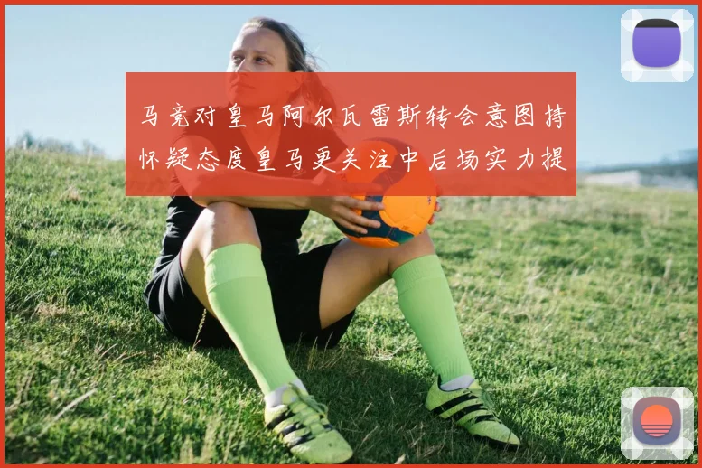 马竞对皇马阿尔瓦雷斯转会意图持怀疑态度皇马更关注中后场实力提升
