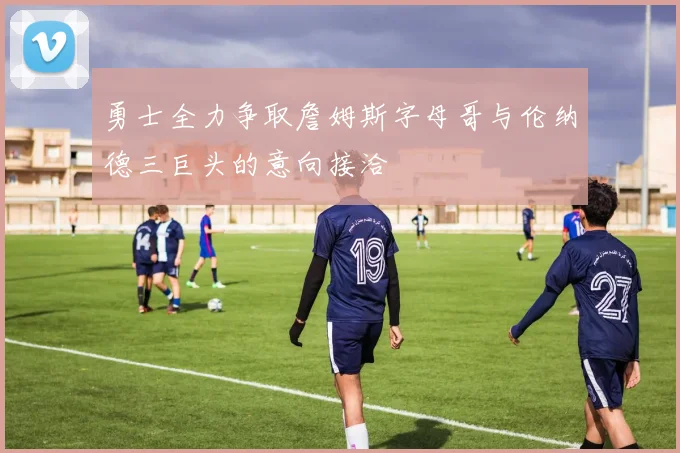 勇士全力争取詹姆斯字母哥与伦纳德三巨头的意向接洽