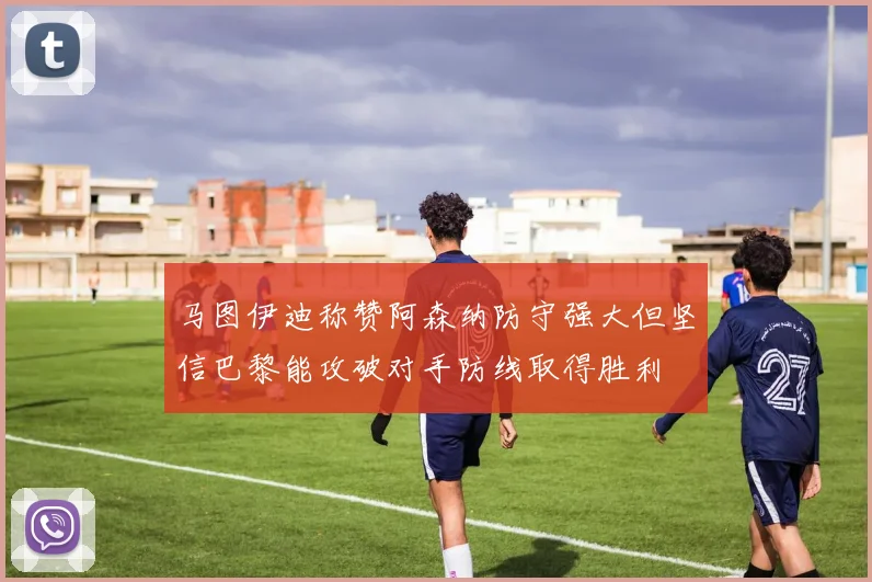 马图伊迪称赞阿森纳防守强大但坚信巴黎能攻破对手防线取得胜利